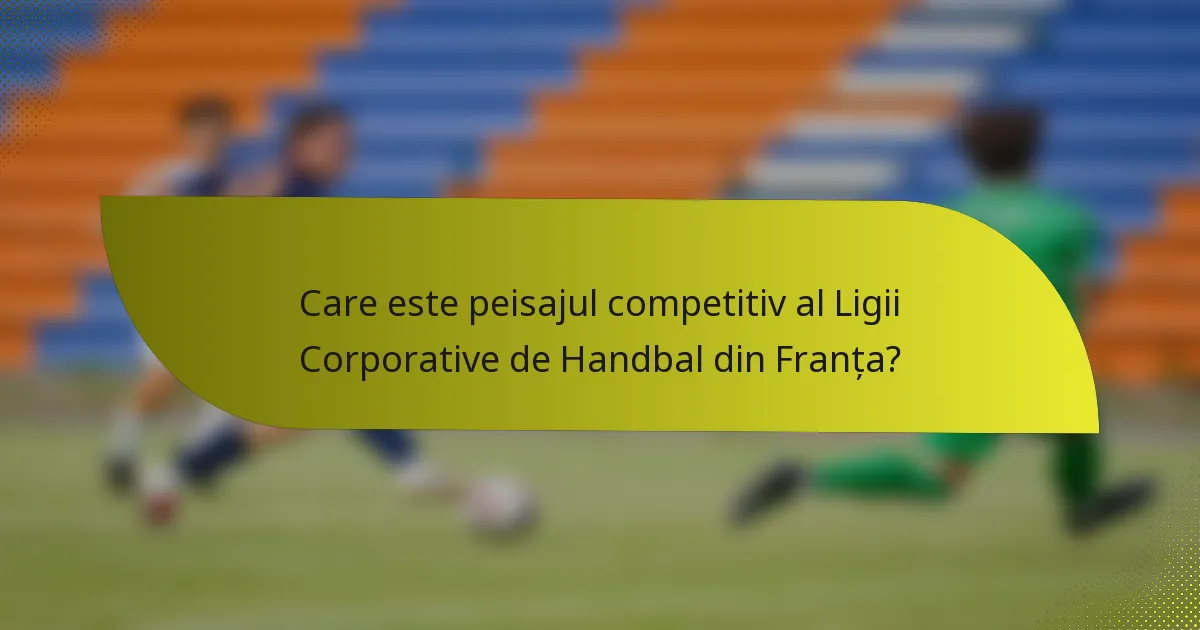 Care este peisajul competitiv al Ligii Corporative de Handbal din Franța?