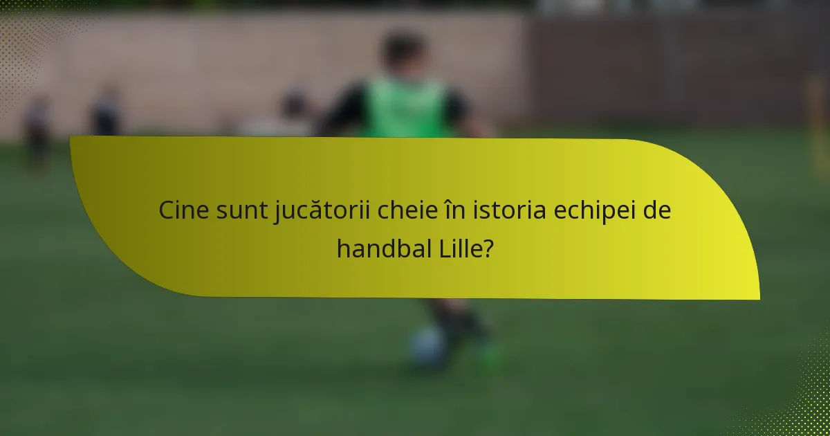 Cine sunt jucătorii cheie în istoria echipei de handbal Lille?