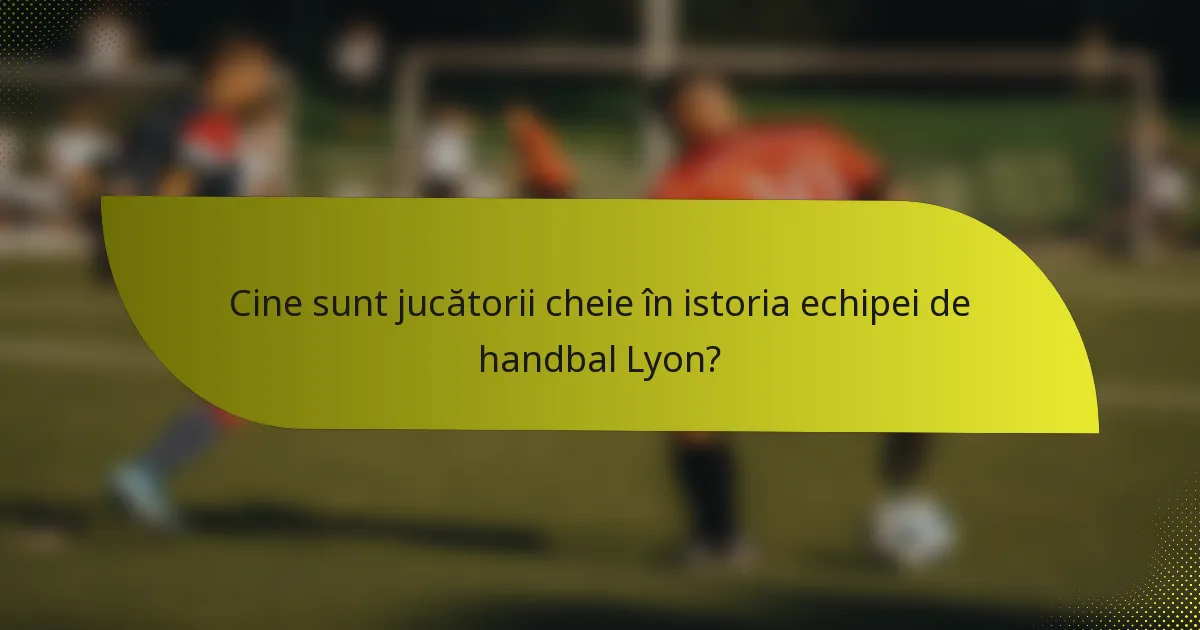 Cine sunt jucătorii cheie în istoria echipei de handbal Lyon?