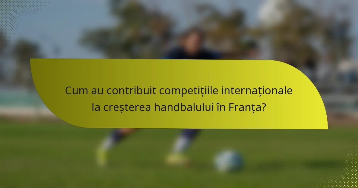 Cum au contribuit competițiile internaționale la creșterea handbalului în Franța?