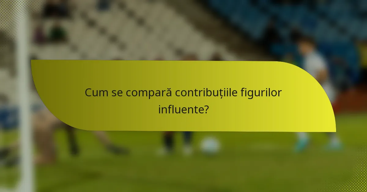 Cum se compară contribuțiile figurilor influente?