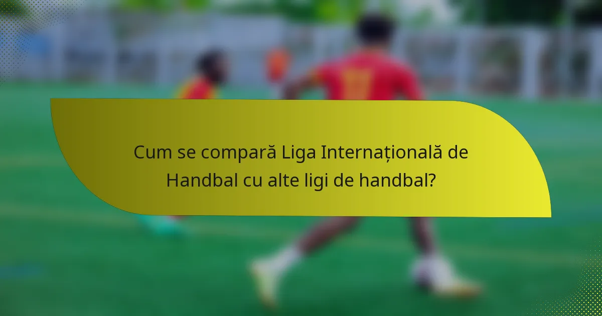 Cum se compară Liga Internațională de Handbal cu alte ligi de handbal?