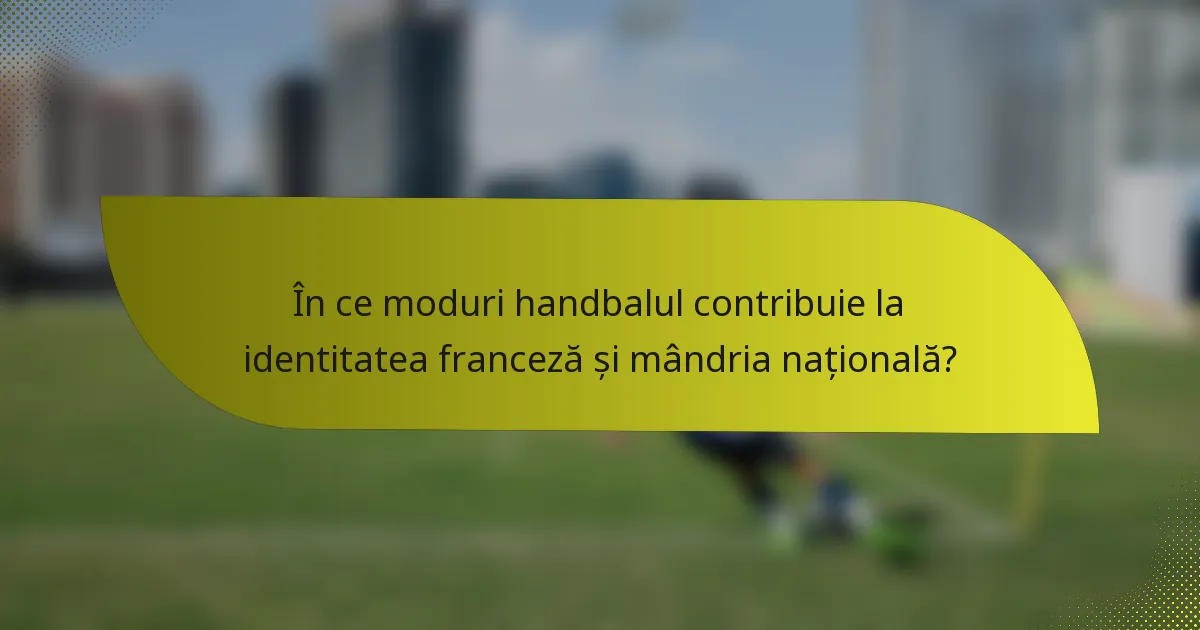 În ce moduri handbalul contribuie la identitatea franceză și mândria națională?